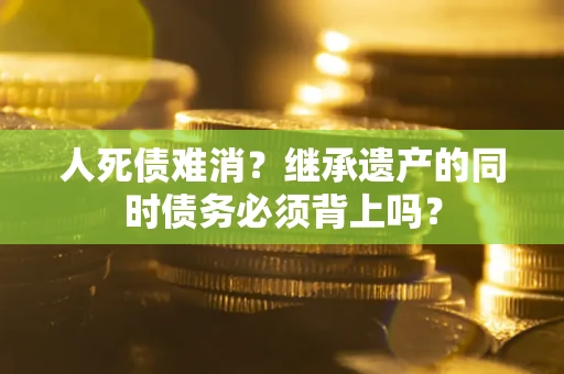 武汉人死债难消？继承遗产的同时债务必须背上吗？