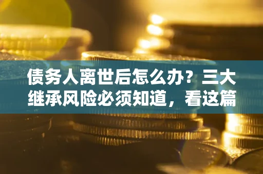 武汉债务人离世后怎么办？三大继承风险必须知道，看这篇就够了