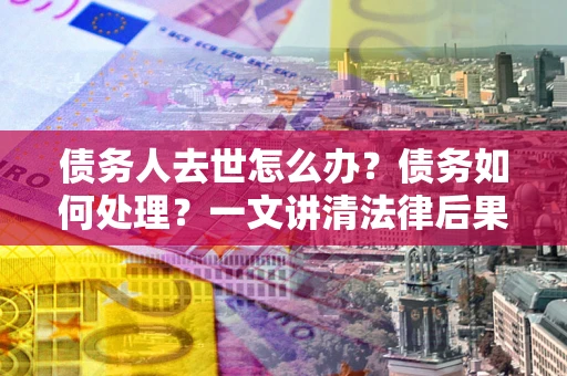 武汉债务人去世怎么办？债务如何处理？一文讲清法律后果