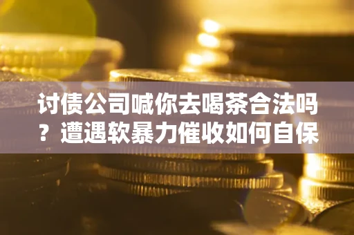 武汉讨债公司喊你去喝茶合法吗？遭遇软暴力催收如何自保？